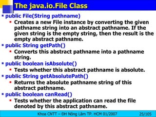 The java.io.File Class public File(String pathname)   Creates a new File instance by converting the given pathname string into an abstract pathname. If the given string is the empty string, then the result is the empty abstract pathname. public String getPath()  Converts this abstract pathname into a pathname string. public boolean isAbsolute()   Tests whether this abstract pathname is absolute.  public String getAbsolutePath()   Returns the absolute pathname string of this abstract pathname.  public boolean canRead()   Tests whether the application can read the file denoted by this abstract pathname.  