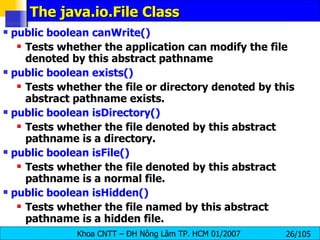 The java.io.File Class public boolean canWrite()   Tests whether the application can modify the file denoted by this abstract pathname public boolean exists()  Tests whether the file or directory denoted by this abstract pathname exists.  public boolean isDirectory()   Tests whether the file denoted by this abstract pathname is a directory.  public boolean isFile()  Tests whether the file denoted by this abstract pathname is a normal file. public boolean isHidden()  Tests whether the file named by this abstract pathname is a hidden file. 