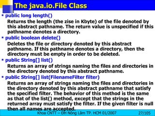 The java.io.File Class public long length()   Returns the length (the zise in Kbyte) of the file denoted by this abstract pathname. The return value is unspecified if this pathname denotes a directory.  public boolean delete()  Deletes the file or directory denoted by this abstract pathname. If this pathname denotes a directory, then the directory must be empty in order to be deleted.  public String[] list()  Returns an array of strings naming the files and directories in the directory denoted by this abstract pathname.  public String[] list(FilenameFilter filter)   Returns an array of strings naming the files and directories in the directory denoted by this abstract pathname that satisfy the specified filter. The behavior of this method is the same as that of the list() method, except that the strings in the returned array must satisfy the filter. If the given filter is null then all names are accepted. 