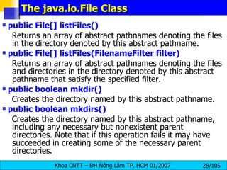 The java.io.File Class public File[] listFiles()   Returns an array of abstract pathnames denoting the files in the directory denoted by this abstract pathname.  public File[] listFiles(FilenameFilter filter)   Returns an array of abstract pathnames denoting the files and directories in the directory denoted by this abstract pathname that satisfy the specified filter. public boolean mkdir()   Creates the directory named by this abstract pathname.  public boolean mkdirs()   Creates the directory named by this abstract pathname, including any necessary but nonexistent parent directories. Note that if this operation fails it may have succeeded in creating some of the necessary parent directories.  