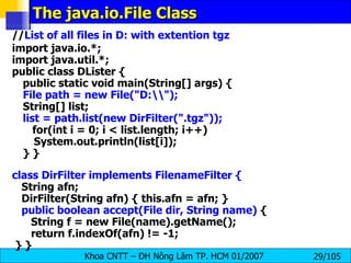 The java.io.File Class // List of all files in D: with extention tgz import java.io.*; import java.util.*; public class DLister { public static void main(String[] args) { File path = new File("D:\\"); String[] list; list = path.list(new DirFilter(".tgz")); for(int i = 0; i < list.length; i++) System.out.println(list[i]); } } class DirFilter implements FilenameFilter { String afn; DirFilter(String afn) { this.afn = afn; } public boolean accept(File dir, String name)  { String f = new File(name).getName(); return f.indexOf(afn) != -1; } } 