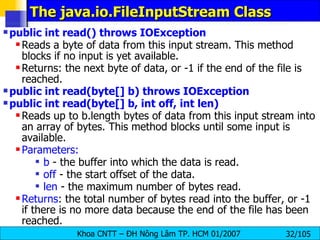 The java.io.FileInputStream Class public int read() throws IOException   Reads a byte of data from this input stream. This method blocks if no input is yet available. Returns: the next byte of data, or -1 if the end of the file is reached.  public int read(byte[] b) throws IOException public int read(byte[] b, int off, int len)  Reads up to b.length bytes of data from this input stream into an array of bytes. This method blocks until some input is available.  Parameters:   b  - the buffer into which the data is read.  off  - the start offset of the data.  len  - the maximum number of bytes read.  Returns : the total number of bytes read into the buffer, or -1 if there is no more data because the end of the file has been reached.  