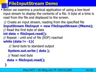 FileInputStream Demo Below we examine a practical application of using a low-level input stream to display the contents of a file. A byte at a time is read from the file and displayed to the screen. // Create an input stream, reading from the specified file InputStream fileInput = new FileInputStream (fName); // Read the first byte of data int data = fileInput.read(); // Repeat : until end of file (EOF) reached while (data != -1){ // Send byte to standard output System.out.write ( data ); // Read next byte data = fileInput.read(); } 