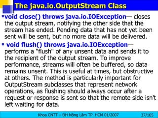 The java.io.OutputStream Class void close() throws java.io.IOException — closes the output stream, notifying the other side that the stream has ended. Pending data that has not yet been sent will be sent, but no more data will be delivered. void flush() throws java.io.IOException — performs a "flush" of any unsent data and sends it to the recipient of the output stream. To improve performance, streams will often be buffered, so data remains unsent. This is useful at times, but obstructive at others. The method is particularly important for OutputStream subclasses that represent network operations, as flushing should always occur after a request or response is sent so that the remote side isn't left waiting for data. 