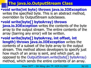 The java.io.OutputStream Class void write(int byte) throws java.io.IOException  writes the specified byte. This is an abstract method, overridden by OutputStream subclasses. void write(byte[] byteArray)   throws java.io.IOException  writes the contents of the byte array to the output stream. The entire contents of the array (barring any error) will be written. void write(byte[] byteArray, int offset, int length) throws java.io.IOException  writes the contents of a subset of the byte array to the output stream. This method allows developers to specify just how much of an array is sent, and which part, as opposed to the  OutputStream.write(byte[] byteArray)  method, which sends the entire contents of an array. 