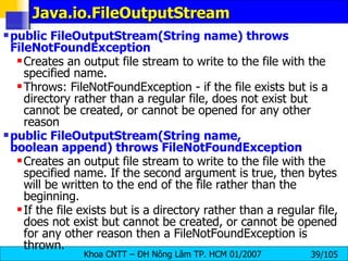 Java.io.FileOutputStream  public FileOutputStream(String name) throws FileNotFoundException   Creates an output file stream to write to the file with the specified name. Throws: FileNotFoundException - if the file exists but is a directory rather than a regular file, does not exist but cannot be created, or cannot be opened for any other reason  public FileOutputStream(String name, boolean append) throws FileNotFoundException   Creates an output file stream to write to the file with the specified name. If the second argument is true, then bytes will be written to the end of the file rather than the beginning.  If the file exists but is a directory rather than a regular file, does not exist but cannot be created, or cannot be opened for any other reason then a FileNotFoundException is thrown. 