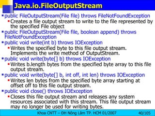 Java.io.FileOutputStream public FileOutputStream(File file) throws FileNotFoundException   Creates a file output stream to write to the file represented by the specified File object public FileOutputStream(File file, boolean append) throws FileNotFoundException public void write(int b) throws IOException   Writes the specified byte to this file output stream. Implements the write method of OutputStream.  public void write(byte[] b) throws IOException   Writes b.length bytes from the specified byte array to this file output stream.  public void write(byte[] b, int off, int len) throws IOException   Writes len bytes from the specified byte array starting at offset off to this file output stream.  public void close() throws IOException  Closes this file output stream and releases any system resources associated with this stream. This file output stream may no longer be used for writing bytes. 