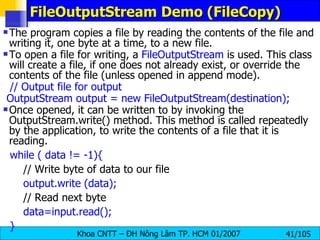 FileOutputStream Demo (FileCopy) The program copies a file by reading the contents of the file and writing it, one byte at a time, to a new file. To open a file for writing, a  FileOutputStream  is used. This class will create a file, if one does not already exist, or override the contents of the file (unless opened in append mode). // Output file for output OutputStream output = new FileOutputStream(destination); Once opened, it can be written to by invoking the OutputStream.write() method. This method is called repeatedly by the application, to write the contents of a file that it is reading. while ( data != -1){ // Write byte of data to our file output.write (data); // Read next byte data=input.read(); } 