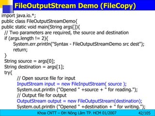 FileOutputStream Demo (FileCopy) import java.io.*; public class FileOutputStreamDemo{ public static void main(String args[]){ // Two parameters are required, the source and destination if (args.length != 2){   System.err.println("Syntax - FileOutputStreamDemo src dest");   return; } String source = args[0]; String destination = args[1]; try{ // Open source file for input InputStream input = new FileInputStream( source ); System.out.println ("Opened " +source + " for reading."); // Output file for output OutputStream output = new FileOutputStream(destination); System.out.println ("Opened " +destination + " for writing."); 