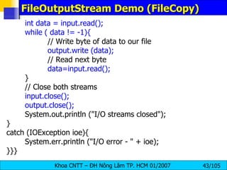 FileOutputStream Demo (FileCopy) int data = input.read(); while ( data != -1){ // Write byte of data to our file output.write (data); // Read next byte data=input.read(); } // Close both streams input.close(); output.close(); System.out.println ("I/O streams closed"); } catch (IOException ioe){ System.err.println ("I/O error - " + ioe); }}} 