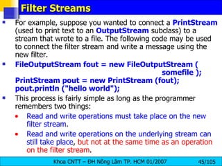 Filter Streams For example, suppose you wanted to connect a  PrintStream  (used to print text to an  OutputStream  subclass) to a stream that wrote to a file. The following code may be used to connect the filter stream and write a message using the new filter. FileOutputStream fout = new FileOutputStream (    somefile ); PrintStream pout = new PrintStream (fout); pout.println ("hello world"); This process is fairly simple as long as the programmer remembers two things: Read and write operations must take place on the new filter stream . Read and write operations on the underlying stream can still take place ,  but not at the same time as an operation on the filter stream . 
