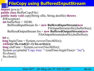 FileCopy using BufferedInputStream import  java.io.*; public   class  BufferCopyFile{ public   static   void  copy(String sfile, String destfile)  throws  IOException{ int  bufferSize = 10240; BufferedInputStream fis =  new   BufferedInputStream( new   FileInputStream(sfile),bufferSize); BufferedOutputStream fos =  new   BufferedOutputStream( new   FileOutputStream(destfile),bufferSize); int  c; long  beginTime = System. currentTimeMillis (); while ((c=fis.read())>-1) fos.write(c); long  endTime = System. currentTimeMillis (); System. out .println( "Copy time: " +(endTime-beginTime)+  "ms" ); fis.close(); fos.close(); } 