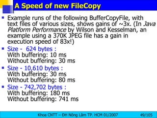 A Speed of new FileCopy  Example runs of the following BufferCopyFile, with text files of various sizes, shows gains of ~3x. (In  Java Platform Performance  by Wilson and Kesselman, an example using a 370K JPEG file has a gain in execution speed of 83x!)  Size -  624 bytes :  With buffering: 10 ms  Without buffering: 30 ms  Size - 10,610 bytes :   With buffering: 30 ms  Without buffering: 80 ms  Size - 742,702 bytes :  With buffering: 180 ms  Without buffering: 741 ms   