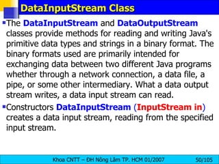 DataInputStream Class The  DataInputStream  and  DataOutputStream  classes provide methods for reading and writing Java's primitive data types and strings in a binary format. The binary formats used are primarily intended for exchanging data between two different Java programs whether through a network connection, a data file, a pipe, or some other intermediary. What a data output stream writes, a data input stream can read. Constructors  DataInputStream   ( InputStream in )  creates a data input stream, reading from the specified input stream. 
