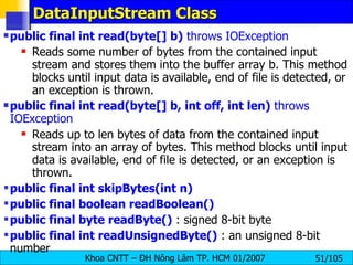 DataInputStream Class public final int read(byte[] b)  throws IOException   Reads some number of bytes from the contained input stream and stores them into the buffer array b. This method blocks until input data is available, end of file is detected, or an exception is thrown.  public final int read(byte[] b, int off, int len)  throws IOException   Reads up to len bytes of data from the contained input stream into an array of bytes. This method blocks until input data is available, end of file is detected, or an exception is thrown.  public final int skipBytes(int n)  public final boolean readBoolean()  public final byte readByte()  : signed 8-bit byte  public final int readUnsignedByte()  : an unsigned 8-bit number  