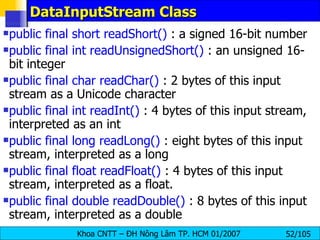 DataInputStream Class public final short readShort()  : a signed 16-bit number public final int readUnsignedShort()  : an unsigned 16-bit integer  public final char readChar()  : 2 bytes of this input stream as a Unicode character  public final int readInt()  : 4 bytes of this input stream, interpreted as an int  public final long readLong()  : eight bytes of this input stream, interpreted as a long  public final float readFloat()  : 4 bytes of this input stream, interpreted as a float.  public final double readDouble()  : 8 bytes of this input stream, interpreted as a double  