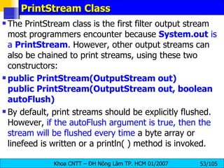 PrintStream Class The PrintStream class is the first filter output stream most programmers encounter because  System.out  is a  PrintStream . However, other output streams can also be chained to print streams, using these two constructors: public PrintStream(OutputStream out) public PrintStream(OutputStream out, boolean autoFlush) By default, print streams should be explicitly flushed. However,  if the autoFlush argument is true, then the stream will be flushed every time  a byte array or linefeed is written or a println( ) method is invoked. 