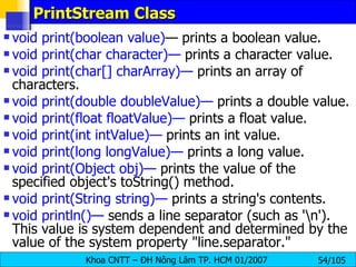 PrintStream Class void print(boolean value) — prints a boolean value. void print(char character)—  prints a character value. void print(char[] charArray)—  prints an array of characters. void print(double doubleValue)—  prints a double value. void print(float floatValue)—  prints a float value. void print(int intValue)—  prints an int value. void print(long longValue)—  prints a long value. void print(Object obj)—  prints the value of the specified object's toString() method. void print(String string)—  prints a string's contents. void println()—  sends a line separator (such as '\n'). This value is system dependent and determined by the value of the system property "line.separator." 