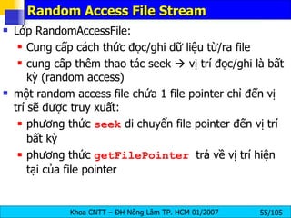 Random Access File Stream Lớp RandomAccessFile: Cung cấp cách thức đọc/ghi dữ liệu từ/ra file cung cấp thêm thao tác seek    vị trí đọc/ghi là bất kỳ (random access) một random access file chứa 1 file pointer chỉ đến vị trí sẽ được truy xuất: phương thức  seek  di chuyển file pointer đến vị trí bất kỳ phương thức  getFilePointer   trả về vị trí hiện tại của file pointer 