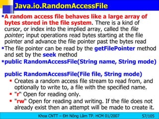 Java.io.RandomAccessFile  A random access file behaves like a large array of bytes stored in the file system . There is a kind of cursor, or index into the implied array, called the  file pointer ; input operations read bytes starting at the file pointer and advance the file pointer past the bytes read  The file pointer can be read by the  getFilePointer   method and set by the  seek   method  public RandomAccessFile(String name, String mode)  public RandomAccessFile(File file, String mode)   Creates a random access file stream to read from, and optionally to write to, a file with the specified name. " r “ Open for reading only.  " rw “ Open for reading and writing. If the file does not already exist then an attempt will be made to create it.  