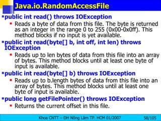 Java.io.RandomAccessFile public int read() throws IOException   Reads a byte of data from this file. The byte is returned as an integer in the range 0 to 255 (0x00-0x0ff). This method blocks if no input is yet available. public int read(byte[] b, int off, int len) throws IOException   Reads up to len bytes of data from this file into an array of bytes. This method blocks until at least one byte of input is available.  public int read(byte[] b) throws IOException   Reads up to b.length bytes of data from this file into an array of bytes. This method blocks until at least one byte of input is available.  public long getFilePointer() throws IOException   Returns the current offset in this file.  