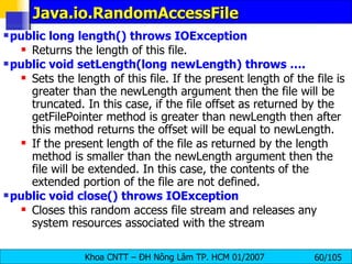 Java.io.RandomAccessFile public long length() throws IOException  Returns the length of this file.  public void setLength(long newLength) throws ….   Sets the length of this file. If the present length of the file is greater than the newLength argument then the file will be truncated. In this case, if the file offset as returned by the getFilePointer method is greater than newLength then after this method returns the offset will be equal to newLength.  If the present length of the file as returned by the length method is smaller than the newLength argument then the file will be extended. In this case, the contents of the extended portion of the file are not defined.  public void close() throws IOException  Closes this random access file stream and releases any system resources associated with the stream 
