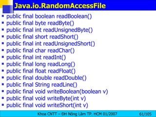 Java.io.RandomAccessFile public final boolean readBoolean()  public final byte readByte() public final int readUnsignedByte()  public final short readShort()  public final int readUnsignedShort()  public final char readChar()  public final int readInt()  public final long readLong()  public final float readFloat()   public final double readDouble()  public final String readLine() public final void writeBoolean(boolean v)  public final void writeByte(int v)  public final void writeShort(int v)  