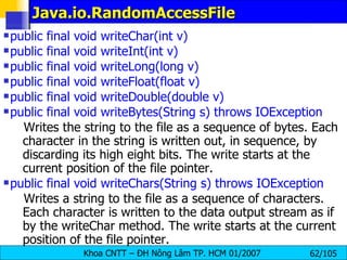 Java.io.RandomAccessFile public final void writeChar(int v)  public final void writeInt(int v)  public final void writeLong(long v)  public final void writeFloat(float v)  public final void writeDouble(double v)  public final void writeBytes(String s) throws IOException   Writes the string to the file as a sequence of bytes. Each character in the string is written out, in sequence, by discarding its high eight bits. The write starts at the current position of the file pointer.  public final void writeChars(String s) throws IOException   Writes a string to the file as a sequence of characters. Each character is written to the data output stream as if by the writeChar method. The write starts at the current position of the file pointer.  
