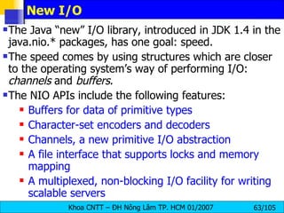 New I/O The Java “new” I/O library, introduced in JDK 1.4 in the java.nio.* packages, has one goal: speed. The speed comes by using structures which are closer to the operating system’s way of performing I/O:  channels  and  buffers . The NIO APIs include the following features:  Buffers for data of primitive types  Character-set encoders and decoders Channels, a new primitive I/O abstraction  A file interface that supports locks and memory mapping  A multiplexed, non-blocking I/O facility for writing scalable servers  