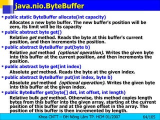 java.nio.ByteBuffer  public static ByteBuffer allocate(int capacity)   Allocates a new byte buffer. The new buffer's position will be zero, its limit will be its capacity public abstract byte get()   Relative  get  method. Reads the byte at this buffer's current position, and then increments the position.  public abstract ByteBuffer put(byte b)   Relative  put  method   (optional operation) . Writes the given byte into this buffer at the current position, and then increments the position. public abstract byte get(int index)   Absolute  get  method. Reads the byte at the given index.  public abstract ByteBuffer put(int index, byte b)   Absolute  put  method   (optional operation) . Writes the given byte into this buffer at the given index.  public ByteBuffer get(byte[] dst, int offset, int length)   Relative bulk  get  method. Otherwise, this method copies length bytes from this buffer into the given array, starting at the current position of this buffer and at the given offset in the array. The position of this buffer is then incremented by length.  