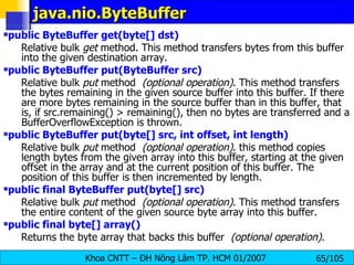 java.nio.ByteBuffer public ByteBuffer get(byte[] dst)   Relative bulk  get  method. This method transfers bytes from this buffer into the given destination array. public ByteBuffer put(ByteBuffer src)   Relative bulk  put  method   (optional operation) . This method transfers the bytes remaining in the given source buffer into this buffer. If there are more bytes remaining in the source buffer than in this buffer, that is, if src.remaining() > remaining(), then no bytes are transferred and a BufferOverflowException is thrown. public ByteBuffer put(byte[] src, int offset, int length)   Relative bulk  put  method   (optional operation) . this method copies length bytes from the given array into this buffer, starting at the given offset in the array and at the current position of this buffer. The position of this buffer is then incremented by length.  public final ByteBuffer put(byte[] src)   Relative bulk  put  method   (optional operation) . This method transfers the entire content of the given source byte array into this buffer. public final byte[] array()   Returns the byte array that backs this buffer   (optional operation) .  