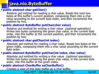 java.nio.ByteBuffer public abstract char getChar()   Relative  get  method for reading a char value. Reads the next two bytes at this buffer's current position, composing them into a char value according to the current byte order, and then increments the position by two.  public abstract ByteBuffer putChar(char value)   Relative  put  method for writing a char value   (optional operation) . Writes two bytes containing the given char value, in the current byte order, into this buffer at the current position, and then increments the position by two.  public abstract char getChar(int index)   Absolute  get  method for reading a char value. Reads two bytes at the given index, composing them into a char value according to the current byte order.  public abstract ByteBuffer putChar(int index, char value)   Absolute  put  method for writing a char value   (optional operation) . Writes two bytes containing the given char value, in the current byte order, into this buffer at the given index. public abstract CharBuffer asCharBuffer()   Creates a view of this byte buffer as a char buffer.  