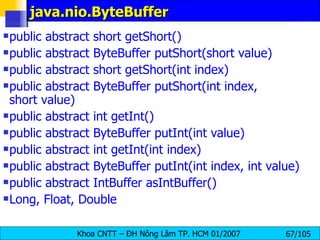 java.nio.ByteBuffer public abstract short getShort()  public abstract ByteBuffer putShort(short value)  public abstract short getShort(int index) public abstract ByteBuffer putShort(int index, short value)  public abstract int getInt() public abstract ByteBuffer putInt(int value)  public abstract int getInt(int index)  public abstract ByteBuffer putInt(int index, int value)  public abstract IntBuffer asIntBuffer() Long, Float, Double 