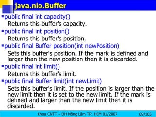 java.nio.Buffer public final int capacity()   Returns this buffer's capacity.  public final int position()  Returns this buffer's position.  public final Buffer position(int newPosition)   Sets this buffer's position. If the mark is defined and larger than the new position then it is discarded. public final int limit()   Returns this buffer's limit.  public final Buffer limit(int newLimit)   Sets this buffer's limit. If the position is larger than the new limit then it is set to the new limit. If the mark is defined and larger than the new limit then it is discarded.  