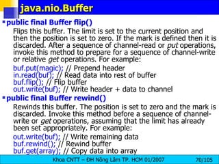 java.nio.Buffer public final Buffer flip()   Flips this buffer. The limit is set to the current position and then the position is set to zero. If the mark is defined then it is discarded. After a sequence of channel-read or  put  operations, invoke this method to prepare for a sequence of channel-write or relative  get  operations. For example:  buf.put(magic);  // Prepend header  in.read(buf);  // Read data into rest of buffer  buf.flip();  // Flip buffer  out.write(buf);  // Write header + data to channel public final Buffer rewind()   Rewinds this buffer. The position is set to zero and the mark is discarded. Invoke this method before a sequence of channel-write or  get  operations, assuming that the limit has already been set appropriately. For example:  out.write(buf);  // Write remaining data  buf.rewind();  // Rewind buffer  buf.get(array);  // Copy data into array  