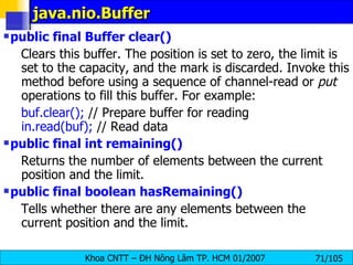 java.nio.Buffer public final Buffer clear()   Clears this buffer. The position is set to zero, the limit is set to the capacity, and the mark is discarded. Invoke this method before using a sequence of channel-read or  put  operations to fill this buffer. For example:  buf.clear();  // Prepare buffer for reading  in.read(buf);  // Read data public final int remaining()   Returns the number of elements between the current position and the limit.  public final boolean hasRemaining()   Tells whether there are any elements between the current position and the limit.  