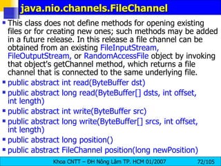 java.nio.channels.FileChannel  This class does not define methods for opening existing files or for creating new ones; such methods may be added in a future release. In this release a file channel can be obtained from an existing  FileInputStream, FileOutputStream,  or  RandomAccessFile  object by invoking that object's getChannel method, which returns a file channel that is connected to the same underlying file.  public abstract int read(ByteBuffer dst)  public abstract long read(ByteBuffer[] dsts, int offset, int length)  public abstract int write(ByteBuffer src)  public abstract long write(ByteBuffer[] srcs, int offset, int length)  public abstract long position()  public abstract FileChannel position(long newPosition)   