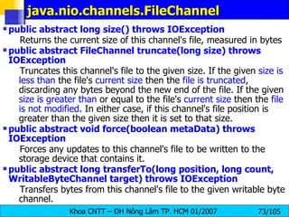 java.nio.channels.FileChannel  public abstract long size() throws IOException   Returns the current size of this channel's file, measured in bytes  public abstract FileChannel truncate(long size) throws IOException   Truncates this channel's file to the given size. If the given  size is less than  the file's  current size  then the  file is truncated , discarding any bytes beyond the new end of the file. If the given  size is greater than  or equal to the file's  current size  then the  file is not modified . In either case, if this channel's file position is greater than the given size then it is set to that size.  public abstract void force(boolean metaData) throws IOException   Forces any updates to this channel's file to be written to the storage device that contains it.  public abstract long transferTo(long position, long count, WritableByteChannel target) throws IOException   Transfers bytes from this channel's file to the given writable byte channel.  