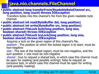 java.nio.channels.FileChannel  public abstract long transferFrom(ReadableByteChannel src, long position, long count) throws IOException   Transfers bytes into this channel's file from the given readable byte channel.  public abstract int read(ByteBuffer dst, long position)  public abstract int write(ByteBuffer src, long position)  public abstract FileLock lock(long position, long size, boolean shared) throws IOException  public abstract FileLock tryLock(long position, long size, boolean shared) throws IOException   Acquires a lock on the given region of this channel's file.  position  : The position at which the locked region is to start; must be non-negative  size  : The size of the locked region; must be non-negative, and the sum position + size must be non-negative  shared  : true to request a shared lock, in which case this channel must be open for reading (and possibly writing); false to request an exclusive lock, in which case this channel must be open for writing (and possibly reading)  