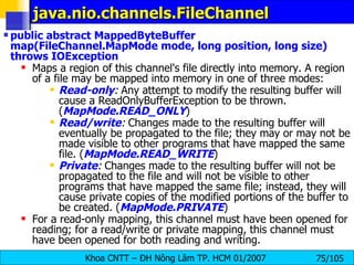 java.nio.channels.FileChannel  public abstract MappedByteBuffer map(FileChannel.MapMode mode, long position, long size) throws IOException   Maps a region of this channel's file directly into memory. A region of a file may be mapped into memory in one of three modes:  Read-only :  Any attempt to modify the resulting buffer will cause a ReadOnlyBufferException to be thrown. ( MapMode.READ_ONLY )  Read/write :  Changes made to the resulting buffer will eventually be propagated to the file; they may or may not be made visible to other programs that have mapped the same file. ( MapMode.READ_WRITE )  Private :  Changes made to the resulting buffer will not be propagated to the file and will not be visible to other programs that have mapped the same file; instead, they will cause private copies of the modified portions of the buffer to be created. ( MapMode.PRIVATE )  For a read-only mapping, this channel must have been opened for reading; for a read/write or private mapping, this channel must have been opened for both reading and writing.  