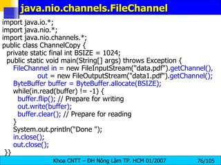 java.nio.channels.FileChannel  import java.io.*; import java.nio.*; import java.nio.channels.*; public class ChannelCopy { private static final int BSIZE = 1024; public static void main(String[] args) throws Exception { FileChannel in  = new FileInputStream("data.pdf"). getChannel(), out  = new FileOutputStream("data1.pdf"). getChannel(); ByteBuffer buffer = ByteBuffer.allocate(BSIZE);   while(in.read(buffer) != -1) { buffer.flip();  // Prepare for writing out.write(buffer); buffer.clear();  // Prepare for reading } System.out.println(“Done "); in.close(); out.close(); }} 