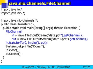 java.nio.channels.FileChannel  import java.io.*; import java.nio.*; import java.nio.channels.*; public class TransferTo { public static void main(String[] args) throws Exception { FileChannel    in  = new FileInputStream("data.pdf ").getChannel(), out  = new FileOutputStream("data1.pdf"). getChannel(); in.transferTo(0, in.size(), out); System.out.println(“Done "); in.close(); out.close(); } } 