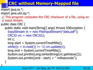 CRC without Memory-Mapped file import java.io.*; import java.util.zip.*; // This program computes the CRC checksum of a file, using an  // input stream. public class CRC { public static void main(String[] args) throws IOException { InputStream in = new FileInputStream("data.pdf"); CRC32 crc = new CRC32(); int c; long start = System.currentTimeMillis(); while((c = in.read()) != -1) crc.update(c); long end = System.currentTimeMillis(); System.out.println(Long.toHexString(crc.getValue())); System.out.println((end - start) + " milliseconds"); } } 