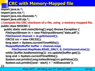 CRC with Memory-Mapped file import java.io.*; import java.nio.*; import java.nio.channels.*; import java.util.zip.*; //compute the CRC checksum of a file, using  a memory-mapped file. public class NIOCRC { public static void main(String[] args) throws Exception { FileInputStream in = new FileInputStream("data.pdf"); FileChannel channel = in.getChannel(); CRC32 crc = new CRC32(); long start = System.currentTimeMillis(); MappedByteBuffer buffer = channel.map( FileChannel.MapMode.READ_ONLY, 0, (int)channel.size()); while (buffer.hasRemaining())  crc.update(buffer.get()); long end = System.currentTimeMillis(); System.out.println(Long.toHexString(crc.getValue())); System.out.println((end - start) + " milliseconds"); }} 