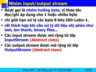 Nhóm input/output stream được gọi là  nhóm hướng byte , vì thao tác đọc/ghi áp dụng cho 1 hoặc nhiều byte chỉ giới hạn xử lý các byte 8 bits ISO-Latin-1 . rất thích hợp khi cần xử lý dữ liệu nhị phân như ảnh, âm thanh, binary files... Các input stream được mở rộng từ lớp  InputStream  (Abstract class) Các output stream được mở rộng từ lớp  OutputStream  (Abstract class) 