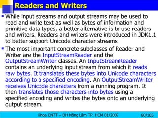Readers and Writers While input streams and output streams may be used to read and write text as well as bytes of information and primitive data types, a better alternative is to use readers and writers. Readers and writers were introduced in JDK1.1 to better support Unicode character streams. The most important concrete subclasses of Reader and Writer are the  InputStreamReader  and the  OutputStreamWriter  classes. An  InputStreamReader  contains an underlying input stream from which it  reads raw bytes .  It translates these bytes into Unicode characters according to a specified encoding . An  OutputStreamWriter   receives Unicode characters  from a running program. It then  translates those characters into bytes  using a specified encoding and writes the bytes onto an underlying output stream. 