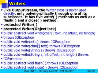 Writers Like OutputStream, the  Writer class is never used directly , only polymorphically through one of its subclasses. It has five write( ) methods as well as a flush( ) and a close( ) method: protected Writer( ) protected Writer(Object lock) public abstract void write(char[] text, int offset, int length) throws IOException public void write(int c) throws IOException public void write(char[] text) throws IOException public void write(String s) throws IOException public void write(String s, int offset, int length) throws IOException public abstract void flush( ) throws IOException public abstract void close( ) throws IOException 