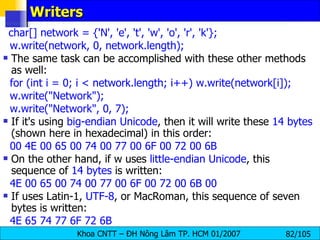 Writers char[] network = {'N', 'e', 't', 'w', 'o', 'r', 'k'}; w.write(network, 0, network.length); The same task can be accomplished with these other methods as well: for (int i = 0; i < network.length; i++) w.write(network[i]); w.write("Network"); w.write("Network", 0, 7); If it's using  big-endian Unicode , then it will write these  14 bytes  (shown here in hexadecimal) in this order: 00 4E 00 65 00 74 00 77 00 6F 00 72 00 6B On the other hand, if w uses  little-endian Unicode , this sequence of  14 bytes  is written: 4E 00 65 00 74 00 77 00 6F 00 72 00 6B 00 If uses Latin-1,  UTF-8 , or MacRoman, this sequence of seven bytes is written: 4E 65 74 77 6F 72 6B 