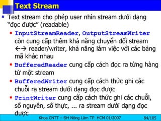 Text Stream Text stream cho phép user nhìn stream dưới dạng “đọc được” (readable) InputStreamReader ,  OutputStreamWriter  còn cung cấp thêm khả năng chuyển đổi stream    reader/writer, khả năng làm việc với các bảng mã khác nhau BufferedReader  cung cấp cách đọc ra từng hàng từ một stream BufferedWriter  cung cấp cách thức ghi các chuỗi ra stream dưới dạng đọc được PrintWriter  cung cấp cách thức ghi các chuỗi, số nguyên, số thực, ... ra stream dưới dạng đọc được 