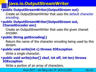 java.io.OutputStreamWriter public OutputStreamWriter(OutputStream out)   Create an OutputStreamWriter that uses the  default character encoding .  public OutputStreamWriter(OutputStream out, CharsetEncoder enc)   Create an OutputStreamWriter that uses the given charset encoder.  public String getEncoding()   Return the name of the character encoding being used by this stream.  public void write(int c) throws IOException   Write a single character.  public void write(char[] cbuf, int off, int len) throws IOException   Write a portion of an array of characters.  